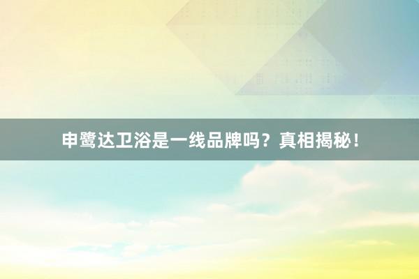 申鹭达卫浴是一线品牌吗？真相揭秘！