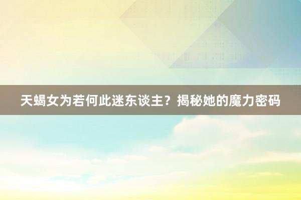 天蝎女为若何此迷东谈主？揭秘她的魔力密码