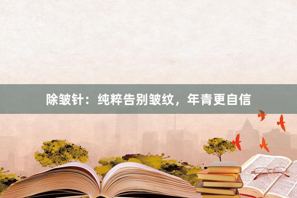 除皱针：纯粹告别皱纹，年青更自信