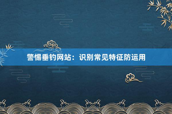 警惕垂钓网站：识别常见特征防运用
